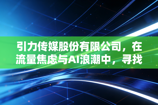 引力传媒股份有限公司,在流量焦虑与AI浪潮中,寻找营销人的诺亚方舟