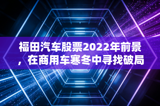 福田汽车股票2022年前景，在商用车寒冬中寻找破局之道，这只大象还能起舞吗？
