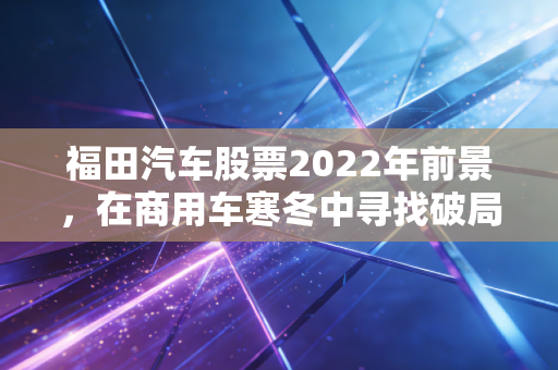 福田汽车股票2022年前景，在商用车寒冬中寻找破局之道，这只大象还能起舞吗？