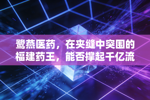 鹭燕医药,在夹缝中突围的福建药王,能否撑起千亿流通的野心?