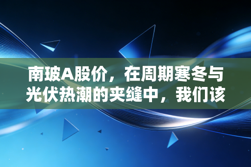 南玻A股价，在周期寒冬与光伏热潮的夹缝中，我们该如何审视这位玻璃老将？