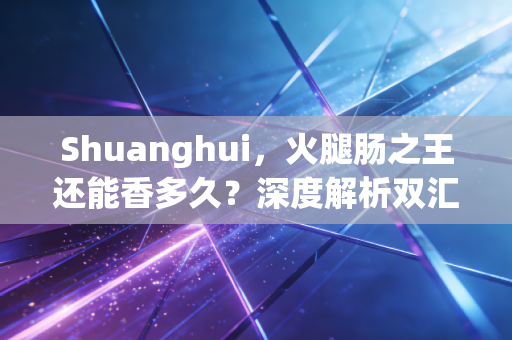 Shuanghui，火腿肠之王还能香多久？深度解析双汇的困局与突围