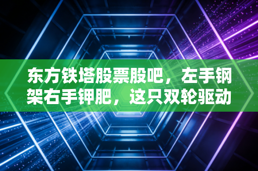 东方铁塔股票股吧，左手钢架右手钾肥，这只双轮驱动的隐蔽资产，到底能不能让你安稳睡觉？