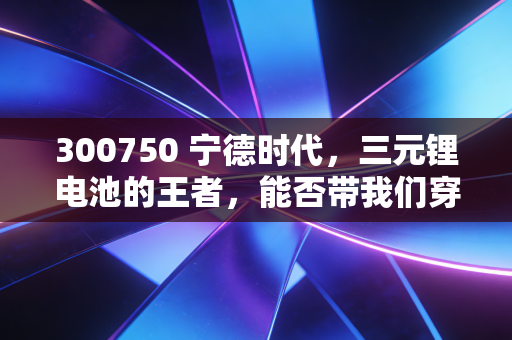 300750 宁德时代,三元锂电池的王者,能否带我们穿越周期?