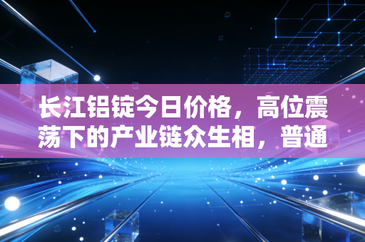 长江铝锭今日价格，高位震荡下的产业链众生相，普通人该如何看懂这波行情？