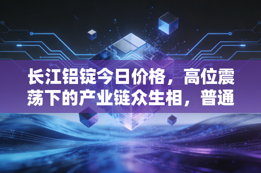 长江铝锭今日价格,高位震荡下的产业链众生相,普通人该如何看懂这波行情?