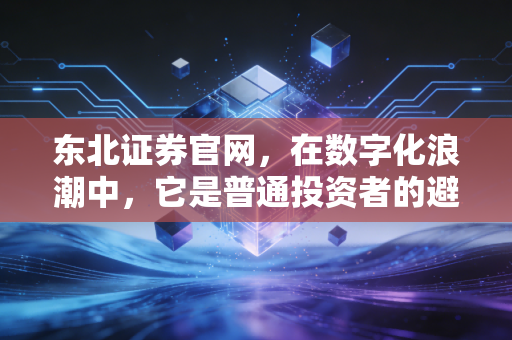 东北证券官网，在数字化浪潮中，它是普通投资者的避风港还是冲锋舟？