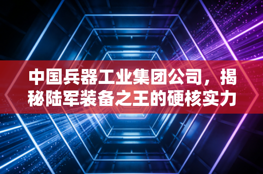 中国兵器工业集团公司,揭秘陆军装备之王的硬核实力与民生温度