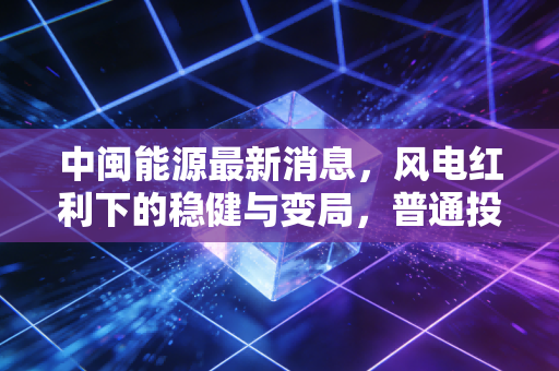 中闽能源最新消息,风电红利下的稳健与变局,普通投资者该如何看清未来?