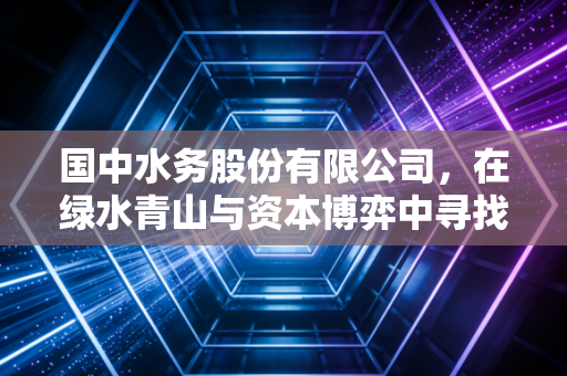 国中水务股份有限公司,在绿水青山与资本博弈中寻找新平衡点