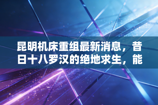 昆明机床重组最新消息,昔日十八罗汉的绝地求生,能否迎来真正的涅槃?