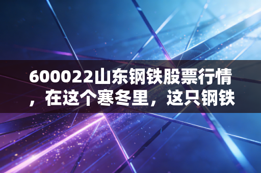 600022山东钢铁股票行情，在这个寒冬里，这只钢铁巨鳄是价值洼地还是陷阱？