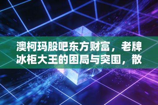 澳柯玛股吧东方财富,老牌冰柜大王的困局与突围,散户情绪的修罗场