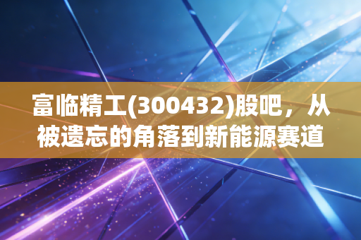 富临精工(300432)股吧，从被遗忘的角落到新能源赛道，这只票到底值不值得拿？
