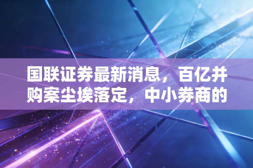 国联证券最新消息，百亿并购案尘埃落定，中小券商的突围战能赢吗？