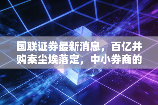 国联证券最新消息，百亿并购案尘埃落定，中小券商的突围战能赢吗？