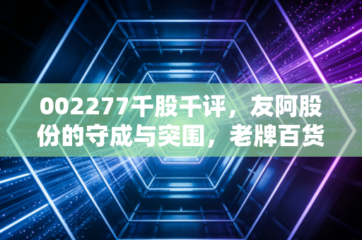 002277千股千评,友阿股份的守成与突围,老牌百货还能否撑起A股的零售梦?