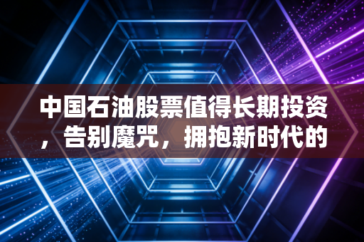 中国石油股票值得长期投资，告别魔咒，拥抱新时代的现金奶牛