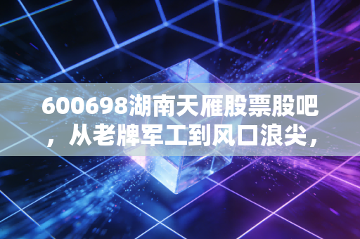 600698湖南天雁股票股吧,从老牌军工到风口浪尖,这只股到底藏着什么玄机?