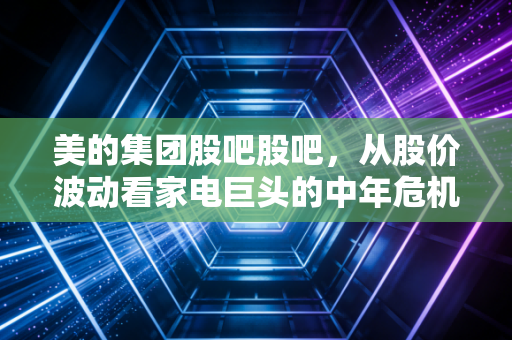 美的集团股吧股吧,从股价波动看家电巨头的中年危机与第二增长曲线,散户该何去何从?