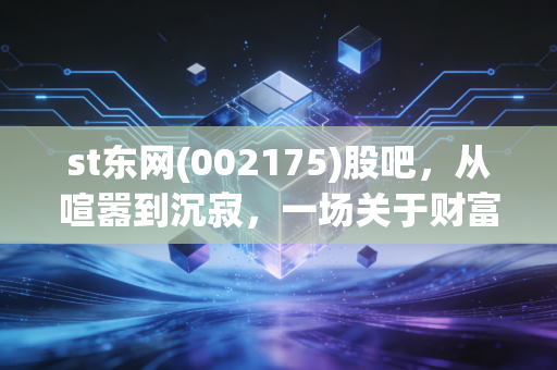 st东网(002175)股吧,从喧嚣到沉寂,一场关于财富与人性修行的深刻复盘