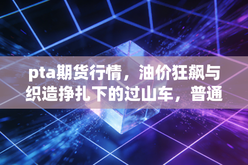 pta期货行情，油价狂飙与织造挣扎下的过山车，普通人该如何看懂？