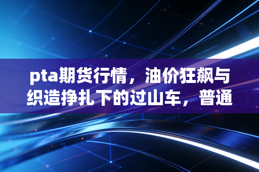 pta期货行情，油价狂飙与织造挣扎下的过山车，普通人该如何看懂？