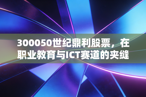300050世纪鼎利股票，在职业教育与ICT赛道的夹缝求生，这只票还能翻身吗？
