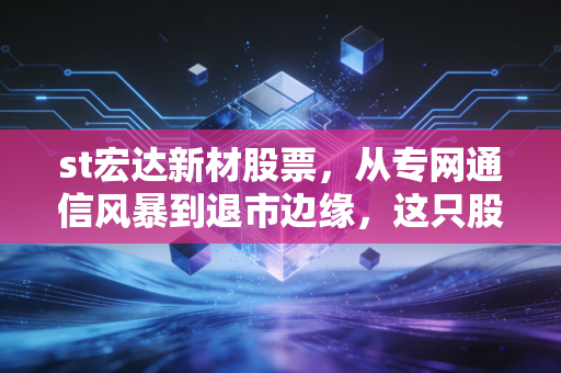 st宏达新材股票,从专网通信风暴到退市边缘,这只股票还值得散户搏一把吗?