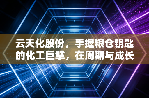 云天化股份,手握粮仓钥匙的化工巨擘,在周期与成长中如何破局?