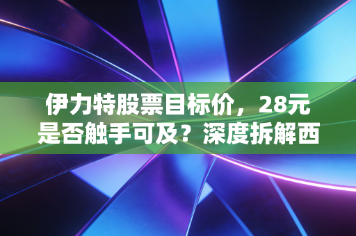 伊力特股票目标价,28元是否触手可及?深度拆解西域茅台的投资成色