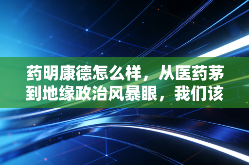 药明康德怎么样,从医药茅到地缘政治风暴眼,我们该如何理性看待?