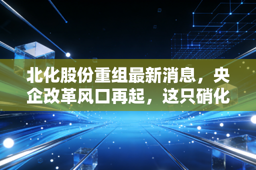 北化股份重组最新消息，央企改革风口再起，这只硝化棉龙头能否迎来涅槃重生？