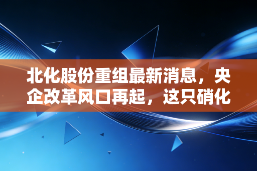 北化股份重组最新消息,央企改革风口再起,这只硝化棉龙头能否迎来涅槃重生?