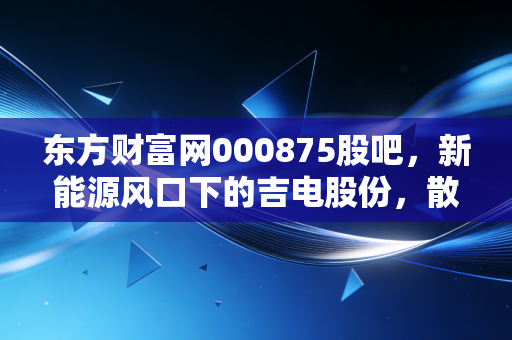 东方财富网000875股吧,新能源风口下的吉电股份,散户们的爱恨情仇与未来博弈