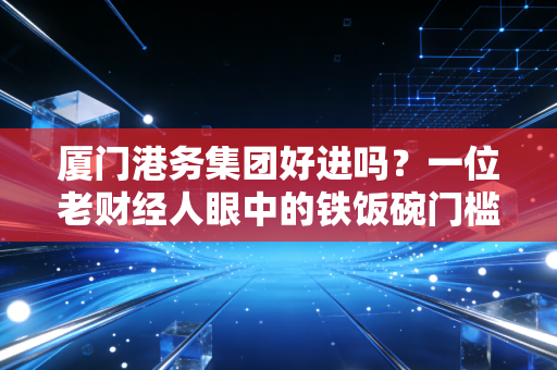厦门港务集团好进吗？一位老财经人眼中的铁饭碗门槛与真实待遇