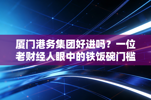 厦门港务集团好进吗？一位老财经人眼中的铁饭碗门槛与真实待遇