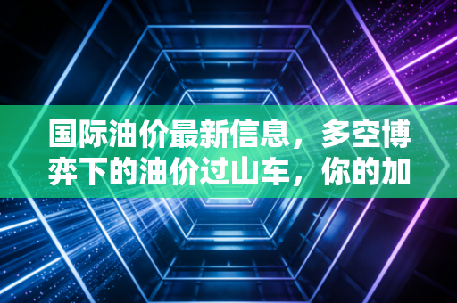 国际油价最新信息,多空博弈下的油价过山车,你的加油卡该何时充值?
