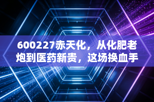 600227赤天化，从化肥老炮到医药新贵，这场换血手术到底能不能成？