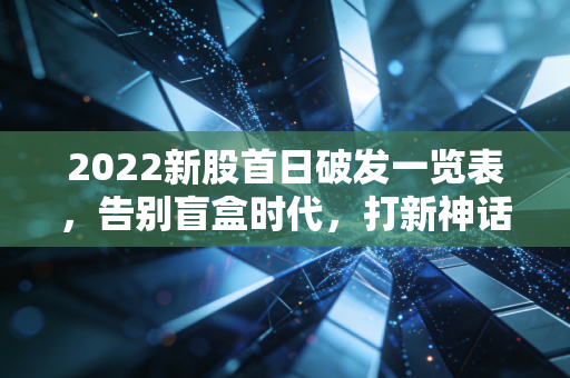 2022新股首日破发一览表，告别盲盒时代，打新神话的终结与重塑