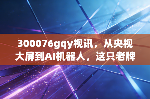 300076gqy视讯,从央视大屏到AI机器人,这只老牌妖股的沉浮录与投资启示