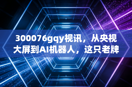 300076gqy视讯，从央视大屏到AI机器人，这只老牌妖股的沉浮录与投资启示