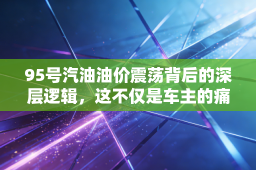 95号汽油油价震荡背后的深层逻辑，这不仅是车主的痛，更是经济的脉搏