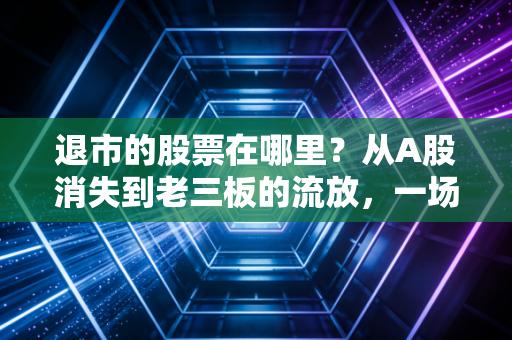 退市的股票在哪里?从A股消失到老三板的流放,一场散户不得不看的残酷迁徙路