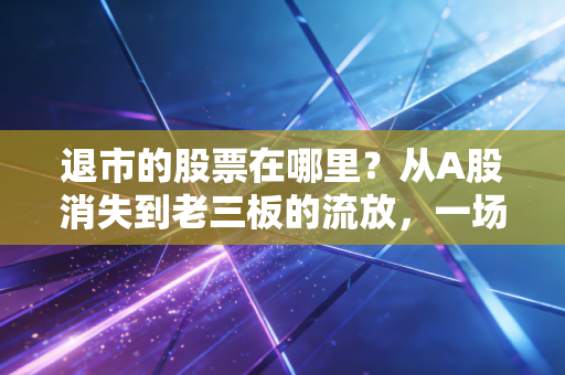 退市的股票在哪里？从A股消失到老三板的流放，一场散户不得不看的残酷迁徙路
