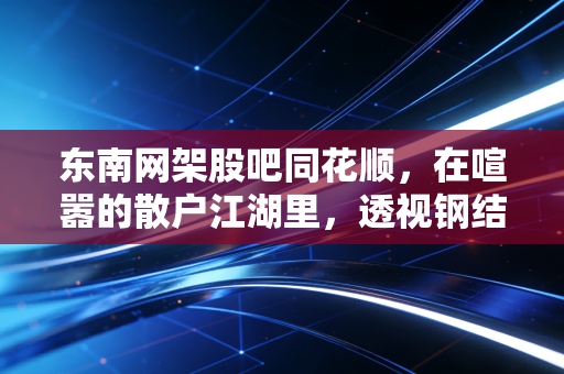 东南网架股吧同花顺,在喧嚣的散户江湖里,透视钢结构巨头的光伏突围战