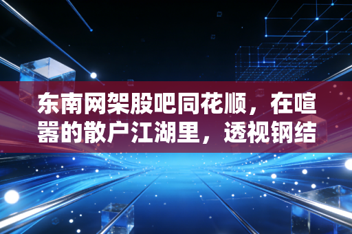 东南网架股吧同花顺，在喧嚣的散户江湖里，透视钢结构巨头的光伏突围战