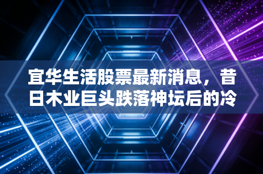 宜华生活股票最新消息，昔日木业巨头跌落神坛后的冷思考，退市股民的血泪教训与未来出路