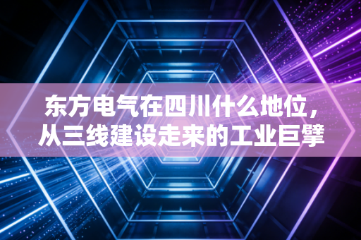 东方电气在四川什么地位，从三线建设走来的工业巨擘，撑起西部制造脊梁的隐形冠军
