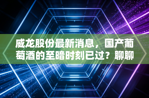 威龙股份最新消息，国产葡萄酒的至暗时刻已过？聊聊这家老牌酒企的翻身仗